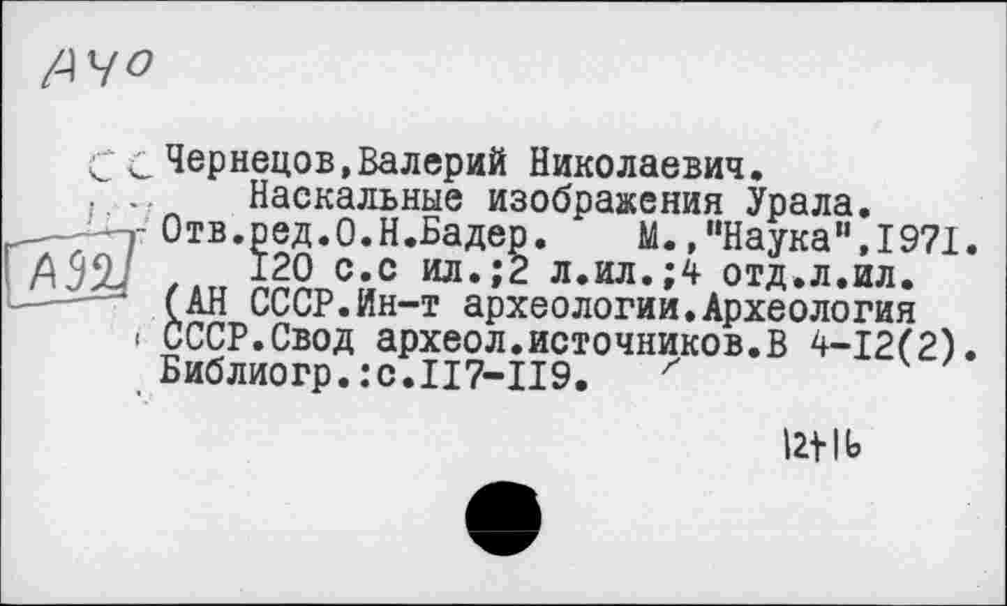 ﻿/A4 о
С с Чернецов»Валерий Николаевич.
, .. Наскальные изображения Урала.
т Отв.ред.О.Н.Бадер.	М.,"Наука“,1971.
AS2J ,	120 с.с ил.;2 л.ил.;4 отд.л.ил.
• (АН СССР.Ин-т археологии.Археология
і СССР.Свод археол.источников.В 4-12(2).
Библиогр.:c.II7-II9. z
lb